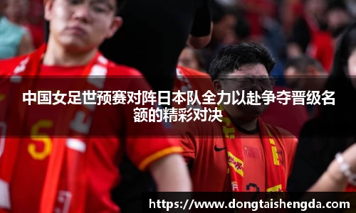 中国女足世预赛对阵日本队全力以赴争夺晋级名额的精彩对决